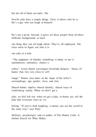 but not all of them are male. The
Newfie joke does a couple things. First, it shows who he is.
He’s a guy who can laugh at himself.
He’s not a prick. Second, it gives all these people from all these
different backgrounds at least
one thing they can all laugh about. They’re all employed. The
class starts to figure out who it is
one joke at a time.
“The judgment of whether something is funny or not is
spontaneous, automatic, almost a
reflex,” writes Dutch sociologist Giselinde Kuipers. “Sense of
humor thus lies very close to self-
image.” Humor also takes on the shape of the teller’s
surroundings: age, gender, class, and clan.
Shared humor implies shared identity, shared ways of
confronting reality. When we don’t get a
joke, we feel left out; when we get a joke, or better yet, tell the
joke that everyone roars at, we
belong. “If you’re both laughing, it means you see the world in
the same way,” says Peter
McGraw, psychologist and co-author of The Humor Code: A
Global Search for What Makes
 