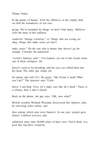 Things Funny.
In the gamut of humor, from the offensive to the simply dull,
we find the boundaries of our own
group. We’re bounded by things we don’t find funny. McGraw
calls the meat in this unfunny
sandwich “benign violation,” or “things that are wrong yet
okay, things that make sense yet don’t
make sense.” On the one side is humor that doesn’t go far
enough. Consider the purported
“world’s funniest joke”: Two hunters are out in the woods when
one of them collapses. He
doesn’t seem to be breathing and his eyes are rolled back into
his head. The other guy whips out
his phone and calls 911. He gasps, “My friend is dead! What
can I do?” The operator says “Calm
down. I can help. First, let’s make sure that he’s dead.” There is
a silence, then a shot is heard.
Back on the phone, the guy says, “OK, now what?”
British scientist Richard Wiseman discovered this funniest joke
by soliciting jokes online, and
then asking which ones were funniest. In one year, people gave
almost 2 million reviews, and
submitted more than 40,000 jokes of their own. You’d think in a
pool that big there would be
 