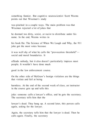 something funnier. But cognitive neuroscientist Scott Weems
points out that Wiseman’s study
was pinched in a couple ways. The main problem was that
Wiseman rejected a lot of jokes that
he deemed too dirty, sexist, or racist to distribute under his
name. In the end, Weems writes in
his book Ha: The Science of When We Laugh and Why, the 911
joke got the most votes because
it was well shy of what he calls the “provocation threshold”—
social and moral boundaries. It
offends nobody, but it also doesn’t particularly impress most
people. It wouldn’t have done much
good in the law enforcement course.
On the other side of McGraw’s benign violation are the things
that violate and fail at being
harmless. At the end of the second week of class, an instructor
in the course gets up and tells this
joke: someone calls a lawyer’s office, and he gets the secretary.
The secretary tells him that the
lawyer’s dead. They hang up. A second later, this person calls
again, asking for the lawyer.
Again, the secretary tells him that the lawyer is dead. Then he
calls again. Finally, the secretary
 