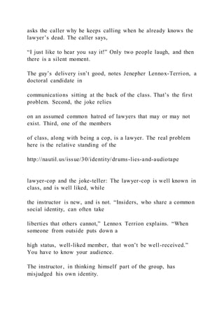 asks the caller why he keeps calling when he already knows the
lawyer’s dead. The caller says,
“I just like to hear you say it!” Only two people laugh, and then
there is a silent moment.
The guy’s delivery isn’t good, notes Jenepher Lennox-Terrion, a
doctoral candidate in
communications sitting at the back of the class. That’s the first
problem. Second, the joke relies
on an assumed common hatred of lawyers that may or may not
exist. Third, one of the members
of class, along with being a cop, is a lawyer. The real problem
here is the relative standing of the
http://nautil.us/issue/30/identity/drums-lies-and-audiotape
lawyer-cop and the joke-teller: The lawyer-cop is well known in
class, and is well liked, while
the instructor is new, and is not. “Insiders, who share a common
social identity, can often take
liberties that others cannot,” Lennox Terrion explains. “When
someone from outside puts down a
high status, well-liked member, that won’t be well-received.”
You have to know your audience.
The instructor, in thinking himself part of the group, has
misjudged his own identity.
 