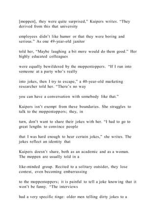 [moppen], they were quite surprised,” Kuipers writes. “They
derived from this that university
employees didn’t like humor or that they were boring and
serious.” As one 49-year-old janitor
told her, “Maybe laughing a bit more would do them good.” Her
highly educated colleagues
were equally bewildered by the moppentoppers. “If I run into
someone at a party who’s really
into jokes, then I try to escape,” a 40-year-old marketing
researcher told her. “There’s no way
you can have a conversation with somebody like that.”
Kuipers isn’t exempt from these boundaries. She struggles to
talk to the moppentoppers; they, in
turn, don’t want to share their jokes with her. “I had to go to
great lengths to convince people
that I was hard enough to hear certain jokes,” she writes. The
jokes reflect an identity that
Kuipers doesn’t share, both as an academic and as a woman.
The moppen are usually told in a
like-minded group. Recited to a solitary outsider, they lose
context, even becoming embarrassing
to the moppentoppers; it is painful to tell a joke know ing that it
won’t be funny. “The interviews
had a very specific tinge: older men telling dirty jokes to a
 