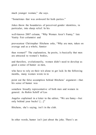 much younger woman,” she says.
“Sometimes that was awkward for both parties.”
Jokes throw the boundaries of perceived gender identities, in
particular, into sharp relief. In his
well-known 2007 column, “Why Women Aren’t Funny,” late
Vanity Fair columnist and
provocateur Christopher Hitchens asks, “Why are men, taken on
average and as a whole, funnier
than women?” The explanation, he posits, is basically that men
are attracted to women’s bodies,
and therefore, evolutionarily, women didn’t need to develop as
good a sense of humor as men,
who have to rely on their wit alone to get laid. In the following
months, many women wrote in to
point out the false assumption behind Hitchens’ argument—that
his sense of humor was
somehow broadly representative of both men and women in
general. As Robin Schiff of Los
Angeles explained in a letter to the editor, “We are funny—but
only behind your backs! […]”
Hitchens, she’s saying, isn’t in the club.
In other words, humor isn’t just about the joke. There’s an
 