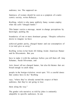 audience, too. The supposed un-
funniness of women should be seen as a symptom of a male-
centric society, writes Rebecca
Krefting, which is why many publicly funny women employ
what she calls “charged humor.”
This humor carries a message, meant to change perceptions by
knowingly pushing the
boundaries of one or more dominant groups. “Despite collective
desire to imagine we have
achieved gender parity, charged humor and our consumption of
it (or not) give us away,”
Krefting writes in her book All Joking Aside: American Humor
and Its Discontents. But you
have to make it with the audience before you tell them off. Amy
Schumer, Sarah Silverman, and
Aziz Ansari all use charged humor, but also hit themes that are
broad enough to catch many
people in the benign-violation sweet spot. “It’s a careful dance
that comics have to do,” Krefting
says, “where they’ve already earned the respect of their
audience, that they’re not going to lose
them along the way.”
The gender role narrative as told by jokes is eminently
adaptable to specific audiences. In one
 