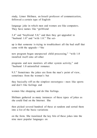 study, Limor Shifman, an Israeli professor of communication,
followed a certain type of English-
language joke in which men and women are like computers.
They have names like “girlfriend
3.4” and “boyfriend 5.0,” and then they get upgraded to
“husband 1.0” and “wife 1.0.” The set-
up is that someone is trying to troubleshoot all the bad stuff that
came with the upgrade—“the
new program began unexpected child processing,” “wife 1.0
installed itself onto all other
programs and now monitors all other system activity,” and
“husband 1.0 uninstalled romance
9.5.” Sometimes the jokes are from the man’s point of view,
sometimes from the woman’s but
they basically riff on the simplest stereotypes—men like sports
and don’t like feelings and
women like shopping and do like feelings.
Shifman gathered as many instances of these types of jokes as
she could find on the Internet. She
then picked several hundred of these at random and sorted them
into a list of the basic variations
on the form. She translated the key bits of these jokes into the
nine most popular languages on
 