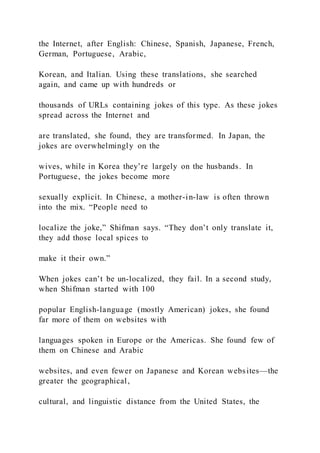 the Internet, after English: Chinese, Spanish, Japanese, French,
German, Portuguese, Arabic,
Korean, and Italian. Using these translations, she searched
again, and came up with hundreds or
thousands of URLs containing jokes of this type. As these jokes
spread across the Internet and
are translated, she found, they are transformed. In Japan, the
jokes are overwhelmingly on the
wives, while in Korea they’re largely on the husbands. In
Portuguese, the jokes become more
sexually explicit. In Chinese, a mother-in-law is often thrown
into the mix. “People need to
localize the joke,” Shifman says. “They don’t only translate it,
they add those local spices to
make it their own.”
When jokes can’t be un-localized, they fail. In a second study,
when Shifman started with 100
popular English-language (mostly American) jokes, she found
far more of them on websites with
languages spoken in Europe or the Americas. She found few of
them on Chinese and Arabic
websites, and even fewer on Japanese and Korean websites—the
greater the geographical,
cultural, and linguistic distance from the United States, the
 