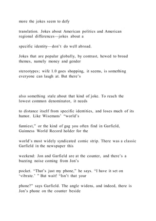 more the jokes seem to defy
translation. Jokes about American politics and American
regional differences—jokes about a
specific identity—don’t do well abroad.
Jokes that are popular globally, by contrast, hewed to broad
themes, namely money and gender
stereotypes; wife 1.0 goes shopping, it seems, is something
everyone can laugh at. But there’s
also something stale about that kind of joke. To reach the
lowest common denominator, it needs
to distance itself from specific identities, and loses much of its
humor. Like Wisemans’ “world’s
funniest,” or the kind of gag you often find in Garfield,
Guinness World Record holder for the
world’s most widely syndicated comic strip. There was a classic
Garfield in the newspaper this
weekend: Jon and Garfield are at the counter, and there’s a
buzzing noise coming from Jon’s
pocket. “That’s just my phone,” he says. “I have it set on
‘vibrate.’ ” But wait! “Isn’t that your
phone?” says Garfield. The angle widens, and indeed, there is
Jon’s phone on the counter beside
 