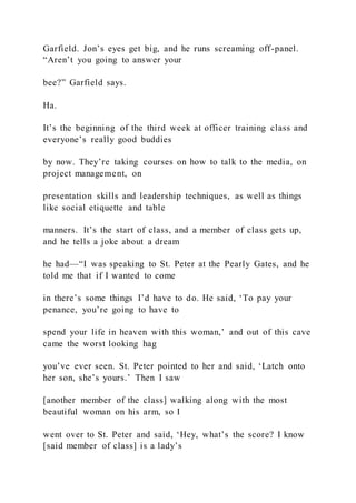 Garfield. Jon’s eyes get big, and he runs screaming off-panel.
“Aren’t you going to answer your
bee?” Garfield says.
Ha.
It’s the beginning of the third week at officer training class and
everyone’s really good buddies
by now. They’re taking courses on how to talk to the media, on
project management, on
presentation skills and leadership techniques, as well as things
like social etiquette and table
manners. It’s the start of class, and a member of class gets up,
and he tells a joke about a dream
he had—“I was speaking to St. Peter at the Pearly Gates, and he
told me that if I wanted to come
in there’s some things I’d have to do. He said, ‘To pay your
penance, you’re going to have to
spend your life in heaven with this woman,’ and out of this cave
came the worst looking hag
you’ve ever seen. St. Peter pointed to her and said, ‘Latch onto
her son, she’s yours.’ Then I saw
[another member of the class] walking along with the most
beautiful woman on his arm, so I
went over to St. Peter and said, ‘Hey, what’s the score? I know
[said member of class] is a lady’s
 