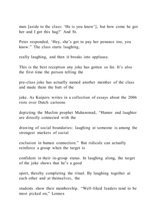 man [aside to the class: ‘He is you know’], but how come he got
her and I got this hag?’ And St.
Peter responded, ‘Hey, she’s got to pay her penance too, you
know.” The class starts laughing,
really laughing, and then it breaks into applause.
This is the best reception any joke has gotten so far. It’s also
the first time the person telling the
pre-class joke has actually named another member of the class
and made them the butt of the
joke. As Kuipers writes in a collection of essays about the 2006
riots over Dutch cartoons
depicting the Muslim prophet Muhammad, “Humor and laughter
are directly connected with the
drawing of social boundaries: laughing at someone is among the
strongest markers of social
exclusion in human connection.” But ridicule can actually
reinforce a group when the target is
confident in their in-group status. In laughing along, the target
of the joke shows that he’s a good
sport, thereby completing the ritual. By laughing together at
each other and at themselves, the
students show their membership. “Well-liked leaders tend to be
most picked on,” Lennox
 