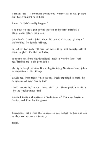 Terrion says. “If someone considered weaker status was picked
on, that wouldn’t have been
funny. It didn’t really happen.”
The buddy-buddy put-downs started in the first minutes of
class, even before the class
president’s Newfie joke, when the course director, by way of
welcoming the female officer,
called the two male officers she was sitting next to ugly. All of
them laughed. On the third day,
someone not from Newfoundland made a Newfie joke, both
reaffirming the class president’s
ability to laugh at himself and legitimizing Newfoundland jokes
as a consistent hit. Things
developed from there. “The second week appeared to mark the
beginning of more ‘uninvited’
direct putdowns,” notes Lennox-Terrion. These putdowns focus
“on the backgrounds and
imputed traits and motives of individuals.” The cops begin to
banter, and from banter grows
friendship. Bit by bit, the boundaries are pushed farther out, and
as they do, a common identity
forms.
 