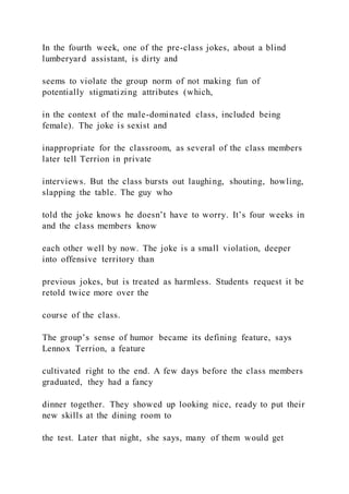 In the fourth week, one of the pre-class jokes, about a blind
lumberyard assistant, is dirty and
seems to violate the group norm of not making fun of
potentially stigmatizing attributes (which,
in the context of the male-dominated class, included being
female). The joke is sexist and
inappropriate for the classroom, as several of the class members
later tell Terrion in private
interviews. But the class bursts out laughing, shouting, howling,
slapping the table. The guy who
told the joke knows he doesn’t have to worry. It’s four weeks in
and the class members know
each other well by now. The joke is a small violation, deeper
into offensive territory than
previous jokes, but is treated as harmless. Students request it be
retold twice more over the
course of the class.
The group’s sense of humor became its defining feature, says
Lennox Terrion, a feature
cultivated right to the end. A few days before the class members
graduated, they had a fancy
dinner together. They showed up looking nice, ready to put their
new skills at the dining room to
the test. Later that night, she says, many of them would get
 
