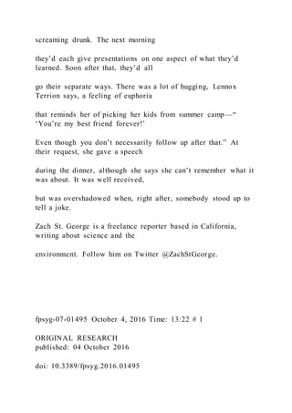 screaming drunk. The next morning
they’d each give presentations on one aspect of what they’d
learned. Soon after that, they’d all
go their separate ways. There was a lot of hugging, Lennox
Terrion says, a feeling of euphoria
that reminds her of picking her kids from summer camp—“
‘You’re my best friend forever!’
Even though you don’t necessarily follow up after that.” At
their request, she gave a speech
during the dinner, although she says she can’t remember what it
was about. It was well received,
but was overshadowed when, right after, somebody stood up to
tell a joke.
Zach St. George is a freelance reporter based in California,
writing about science and the
environment. Follow him on Twitter @ZachStGeorge.
fpsyg-07-01495 October 4, 2016 Time: 13:22 # 1
ORIGINAL RESEARCH
published: 04 October 2016
doi: 10.3389/fpsyg.2016.01495
 