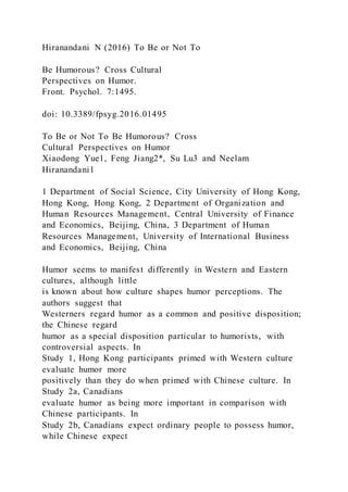 Hiranandani N (2016) To Be or Not To
Be Humorous? Cross Cultural
Perspectives on Humor.
Front. Psychol. 7:1495.
doi: 10.3389/fpsyg.2016.01495
To Be or Not To Be Humorous? Cross
Cultural Perspectives on Humor
Xiaodong Yue1, Feng Jiang2*, Su Lu3 and Neelam
Hiranandani1
1 Department of Social Science, City University of Hong Kong,
Hong Kong, Hong Kong, 2 Department of Organization and
Human Resources Management, Central University of Finance
and Economics, Beijing, China, 3 Department of Human
Resources Management, University of International Business
and Economics, Beijing, China
Humor seems to manifest differently in Western and Eastern
cultures, although little
is known about how culture shapes humor perceptions. The
authors suggest that
Westerners regard humor as a common and positive disposition;
the Chinese regard
humor as a special disposition particular to humorists, with
controversial aspects. In
Study 1, Hong Kong participants primed with Western culture
evaluate humor more
positively than they do when primed with Chinese culture. In
Study 2a, Canadians
evaluate humor as being more important in comparison with
Chinese participants. In
Study 2b, Canadians expect ordinary people to possess humor,
while Chinese expect
 
