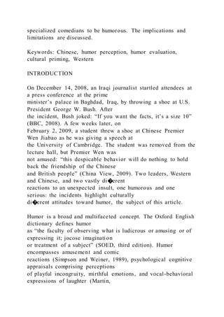 specialized comedians to be humorous. The implications and
limitations are discussed.
Keywords: Chinese, humor perception, humor evaluation,
cultural priming, Western
INTRODUCTION
On December 14, 2008, an Iraqi journalist startled attendees at
a press conference at the prime
minister’s palace in Baghdad, Iraq, by throwing a shoe at U.S.
President George W. Bush. After
the incident, Bush joked: “If you want the facts, it’s a size 10”
(BBC, 2008). A few weeks later, on
February 2, 2009, a student threw a shoe at Chinese Premier
Wen Jiabao as he was giving a speech at
the University of Cambridge. The student was removed from the
lecture hall, but Premier Wen was
not amused: “this despicable behavior will do nothing to hold
back the friendship of the Chinese
and British people” (China View, 2009). Two leaders, Western
and Chinese, and two vastly di�erent
reactions to an unexpected insult, one humorous and one
serious: the incidents highlight culturally
di�erent attitudes toward humor, the subject of this article.
Humor is a broad and multifaceted concept. The Oxford English
dictionary defines humor
as “the faculty of observing what is ludicrous or amusing or of
expressing it; jocose imagination
or treatment of a subject” (SOED, third edition). Humor
encompasses amusement and comic
reactions (Simpson and Weiner, 1989), psychological cognitive
appraisals comprising perceptions
of playful incongruity, mirthful emotions, and vocal-behavioral
expressions of laughter (Martin,
 