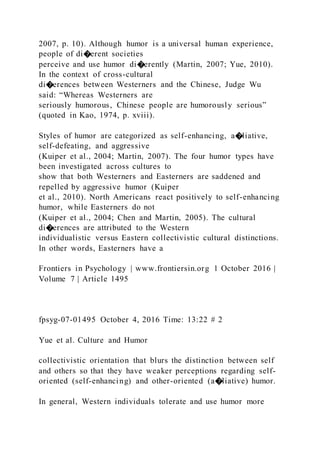 2007, p. 10). Although humor is a universal human experience,
people of di�erent societies
perceive and use humor di�erently (Martin, 2007; Yue, 2010).
In the context of cross-cultural
di�erences between Westerners and the Chinese, Judge Wu
said: “Whereas Westerners are
seriously humorous, Chinese people are humorously serious”
(quoted in Kao, 1974, p. xviii).
Styles of humor are categorized as self-enhancing, a�liative,
self-defeating, and aggressive
(Kuiper et al., 2004; Martin, 2007). The four humor types have
been investigated across cultures to
show that both Westerners and Easterners are saddened and
repelled by aggressive humor (Kuiper
et al., 2010). North Americans react positively to self-enhancing
humor, while Easterners do not
(Kuiper et al., 2004; Chen and Martin, 2005). The cultural
di�erences are attributed to the Western
individualistic versus Eastern collectivistic cultural distinctions.
In other words, Easterners have a
Frontiers in Psychology | www.frontiersin.org 1 October 2016 |
Volume 7 | Article 1495
fpsyg-07-01495 October 4, 2016 Time: 13:22 # 2
Yue et al. Culture and Humor
collectivistic orientation that blurs the distinction between self
and others so that they have weaker perceptions regarding self-
oriented (self-enhancing) and other-oriented (a�liative) humor.
In general, Western individuals tolerate and use humor more
 