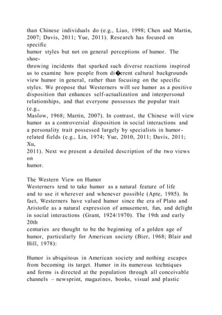 than Chinese individuals do (e.g., Liao, 1998; Chen and Martin,
2007; Davis, 2011; Yue, 2011). Research has focused on
specific
humor styles but not on general perceptions of humor. The
shoe-
throwing incidents that sparked such diverse reactions inspired
us to examine how people from di�erent cultural backgrounds
view humor in general, rather than focusing on the specific
styles. We propose that Westerners will see humor as a positive
disposition that enhances self-actualization and interpersonal
relationships, and that everyone possesses the popular trait
(e.g.,
Maslow, 1968; Martin, 2007). In contrast, the Chinese will view
humor as a controversial disposition in social interactions and
a personality trait possessed largely by specialists in humor -
related fields (e.g., Lin, 1974; Yue, 2010, 2011; Davis, 2011;
Xu,
2011). Next we present a detailed description of the two views
on
humor.
The Western View on Humor
Westerners tend to take humor as a natural feature of life
and to use it wherever and whenever possible (Apte, 1985). In
fact, Westerners have valued humor since the era of Plato and
Aristotle as a natural expression of amusement, fun, and delight
in social interactions (Grant, 1924/1970). The 19th and early
20th
centuries are thought to be the beginning of a golden age of
humor, particularly for American society (Bier, 1968; Blair and
Hill, 1978):
Humor is ubiquitous in American society and nothing escapes
from becoming its target. Humor in its numerous techniques
and forms is directed at the population through all conceivable
channels – newsprint, magazines, books, visual and plastic
 