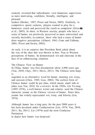 contexts revealed that subordinates view humorous supervisors
as more motivating, confident, friendly, intelligent, and
pleasant
leaders (Decker, 1987; Priest and Swain, 2002). Similarly, in
competitive sports contexts, players wanted to play for a
humorous coach and perceived the coach as competent (Grisa�e
et al., 2003). In short, in Western society, people who have a
sense of humor are positively perceived as more extroverted and
socially desirable; in contrast, those who lack a sense of humor
draw negative perceptions (Allport, 1961; Cann and Calhoun,
2001; Priest and Swain, 2002).
As such, it is no surprise that President Bush joked about
the size of the shoe that was thrown at him. True to Western
perceptions of humor, he demonstrated wit and charisma in the
face of an embarrassing situation.
The Chinese View on Humor
In China, humor was first documented about 2,000 years ago
(Yue, 2010; Chey, 2011; Davis, 2011). The Chinese term huaji
is
regarded as an alternative word for humor meaning wit, irony,
and sarcasm (Chen, 1985; Liao, 2003). The earliest form of
Chinese humor could be pai shuo, which means small talk or
jokes (see Yue, 2010, for a review). In the 1920s, Lin Yu-tang
(1895–1976), a well-known writer and scholar, used the Chinese
character youmo as the Chinese version of humor. Since then,
youmo has widely represented wit, irony, and hilarity (Lin,
1974).
Although humor has a long past, for the past 2000 years it
has been devalued under Confucianism (Lin, 1974; Yue, 2010,
2011; Xu, 2011). Lin (1974) used the term Confucian
Puritanism
to depict how humor was despised:
 