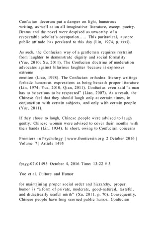 Confucian decorum put a damper on light, humorous
writing, as well as on all imaginative literature, except poetry.
Drama and the novel were despised as unworthy of a
respectable scholar’s occupation...... This puritanical, austere
public attitude has persisted to this day (Lin, 1974, p. xxxi).
As such, the Confucian way of a gentleman requires restraint
from laughter to demonstrate dignity and social formality
(Yue, 2010; Xu, 2011). The Confucian doctrine of moderation
advocates against hilarious laughter because it expresses
extreme
emotion (Liao, 1998). The Confucian orthodox literary writings
forbade humorous expressions as being beneath proper literature
(Lin, 1974; Yue, 2010; Qian, 2011). Confucius even said “a man
has to be serious to be respected” (Liao, 2007). As a result, the
Chinese feel that they should laugh only at certain times, in
conjunction with certain subjects, and only with certain people
(Yue, 2011).
If they chose to laugh, Chinese people were advised to laugh
gently. Chinese women were advised to cover their mouths with
their hands (Lin, 1934). In short, owing to Confucian concerns
Frontiers in Psychology | www.frontiersin.org 2 October 2016 |
Volume 7 | Article 1495
fpsyg-07-01495 October 4, 2016 Time: 13:22 # 3
Yue et al. Culture and Humor
for maintaining proper social order and hierarchy, proper
humor is “a form of private, moderate, good-natured, tasteful,
and didactically useful mirth” (Xu, 2011, p. 70). Consequently,
Chinese people have long scorned public humor. Confucian
 