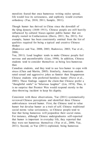 moralists feared that once humorous writing styles spread,
life would lose its seriousness, and sophistry would overturn
orthodoxy (Yue, 2010, 2011; Sample, 2011).
Though humor has thrived in China since the downfall of
the Qing dynasty (1644–1911), Chinese people are still heavily
influenced by cultural biases against public humor that are
deeply rooted in Confucianism (Davis, 2011; Xu, 2011). For
example, humor has been consistently omitted from the list of
qualities required for being a typical and creative Chinese
thinker
(Rudowicz and Yue, 2000, 2003; Rudowicz, 2003; Yue et al.,
2006;
Yue, 2011). Loud laughter tends to make Chinese people feel
nervous and uncomfortable (Liao, 1998). In addition, Chinese
students tend to consider themselves as being less humorous
than
Canadian students, and they tend to use less humor to cope with
stress (Chen and Martin, 2005). Similarly, American students
rated sexual and aggressive jokes as funnier than Singaporean
Chinese students who preferred harmless humor (Nevo et al.,
2001). Those findings support the claim that Chinese prefer a
“thoughtful smile” to “hilarious laughter” (Lin, 1974). Thus, it
is no surprise that Premier Wen would respond sternly to the
shoe-throwing incident to keep his dignity.
Consistent with those observations, Yue (2011) systematically
reviewed Chinese perceptions and identified three Chinese
ambivalences toward humor. First, the Chinese tend to value
humor but devalue humor as a trait of self. Chinese traditional
social norms value seriousness, so Chinese people tend to
fear that being humorous will jeopardize their social status.
For instance, although Chinese undergraduates self-reported
that humor is important in everyday life, they reported that
they were not humorous themselves (Yue et al., 2006; Yue,
2011). Second, as Yue (2011) explained, being humorous
 