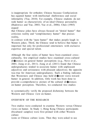 is inappropriate for orthodox Chinese because Confucianism
has equated humor with intellectual shallowness and social
informality (Yue, 2010). For example, Chinese students do not
rank humor as characteristic of an ideal Chinese personality
(Rudowicz and Yue, 2003; Yue et al., 2006). Chen (1985)
argued
that Chinese jokes have always focused on “denial humor” that
criticizes reality and “complimentary humor” that praises
reality,
in contrast with the “pure humor” that makes people laugh in
Western jokes. Third, the Chinese tend to believe that humor is
important but only for professional entertainers with exclusive
expertise and special talent.
Although the four styles of humor have been examined cross-
culturally, few empirical studies have examined cross-cultural
di�erences on general humor perceptions (e.g., Nevo et al.,
2001; Jiang et al., 2011). Jiang et al. (2011) found that Chinese
undergraduates tended to associate humor with unpleasant
adjectives and seriousness with pleasant adjectives; the opposite
was true for American undergraduates. Such a finding indicates
that Westerners and Chinese may hold di�erent views toward
humor in general. In addition, little work has been done to
provide a comprehensive picture of the cultural di�erences
on humor perception. Therefore, we conducted two studies
to systematically verify the proposed dichotomy between the
Western and Chinese view on humor.
OVERVIEW OF THE RESEARCH
Two studies were conducted to examine Western versus Chinese
views on humor. In Study 1, Hong Kong Chinese participants
(bicultural samples) were first primed with either Western
culture
icons or Chinese culture icons. Then they were asked to use
 