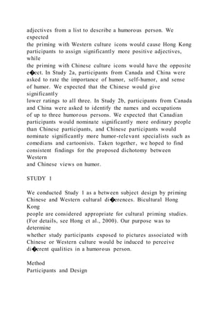 adjectives from a list to describe a humorous person. We
expected
the priming with Western culture icons would cause Hong Kong
participants to assign significantly more positive adjectives,
while
the priming with Chinese culture icons would have the opposite
e�ect. In Study 2a, participants from Canada and China were
asked to rate the importance of humor, self-humor, and sense
of humor. We expected that the Chinese would give
significantly
lower ratings to all three. In Study 2b, participants from Canada
and China were asked to identify the names and occupations
of up to three humorous persons. We expected that Canadian
participants would nominate significantly more ordinary people
than Chinese participants, and Chinese participants would
nominate significantly more humor-relevant specialists such as
comedians and cartoonists. Taken together, we hoped to find
consistent findings for the proposed dichotomy between
Western
and Chinese views on humor.
STUDY 1
We conducted Study 1 as a between subject design by priming
Chinese and Western cultural di�erences. Bicultural Hong
Kong
people are considered appropriate for cultural priming studies.
(For details, see Hong et al., 2000). Our purpose was to
determine
whether study participants exposed to pictures associated with
Chinese or Western culture would be induced to perceive
di�erent qualities in a humorous person.
Method
Participants and Design
 