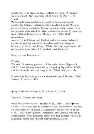 Ninety-six Hong Kong college students (31 men, 65 women)
were recruited. They averaged 24.01 years old (SD = 3.78
years).
Participants were randomly assigned to two experimental
groups: the Chinese picture-priming condition or the Western
picture-priming condition. Following the priming (about 15 s),
participants were asked to judge a humorous person by choosing
from a list of 40 adjectives (Zhang et al., 1998). Oral
instructions
were given in Chinese and English and were counterbalanced
across the priming condition to reduce potential language
biases (e.g., Meier and Cheng, 2004). After the experiment, all
participants were debriefed, thanked, and dismissed.
Materials and Procedures
Priming
We used 26 priming pictures, 13 for each culture (Figures 1
and 2), from priming materials developed by Ng and Lai (2009)
and based on the work of Hong et al. (2000). Moreover, the
Frontiers in Psychology | www.frontiersin.org 3 October 2016 |
Volume 7 | Article 1495
fpsyg-07-01495 October 4, 2016 Time: 13:22 # 8
Yue et al. Culture and Humor
while Westerners value it (Kuiper et al., 2010). The di �erent
cultural views may lead to cultural biases. For instance, Chinese
children tend to see humor as aggressive and disruptive (Chen
et al., 1992). Consequently, Americans and Chinese who try to
communicate cross culturally many find that cultural variations
regarding humor may disrupt their communications.
 