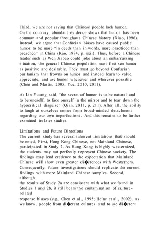 Third, we are not saying that Chinese people lack humor.
On the contrary, abundant evidence shows that humor has been
common and popular throughout Chinese history (Xiao, 1996).
Instead, we argue that Confucian biases have caused public
humor to be more “in deeds than in words, more practiced than
preached” in China (Kao, 1974, p. xxii). Thus, before a Chinese
leader such as Wen Jiabao could joke about an embarrassing
situation, the general Chinese population must first see humor
as positive and desirable. They must go beyond Confucian
puritanism that frowns on humor and instead learn to value,
appreciate, and use humor whenever and wherever possible
(Chen and Martin, 2005; Yue, 2010, 2011).
As Lin Yutang said, “the secret of humor is to be natural and
to be oneself, to face oneself in the mirror and to tear down the
hypocritical disguise” (Qian, 2011, p. 211). After all, the ability
to laugh at ourselves comes from broad-minded detachment
regarding our own imperfections. And this remains to be further
examined in later studies.
Limitations and Future Directions
The current study has several inherent limitations that should
be noted. First, Hong Kong Chinese, not Mainland Chinese,
participated in Study 2. As Hong Kong is highly westernized,
the students may not perfectly represent Chinese society. The
findings may lend credence to the expectation that Mainland
Chinese will show even greater di�erences with Westerners.
Consequently, future investigations should replicate the current
findings with more Mainland Chinese samples. Second,
although
the results of Study 2a are consistent with what we found in
Studies 1 and 2b, it still bears the contamination of culture-
related
response biases (e.g., Chen et al., 1995; Heine et al., 2002). As
we know, people from di�erent cultures tend to use di�erent
 