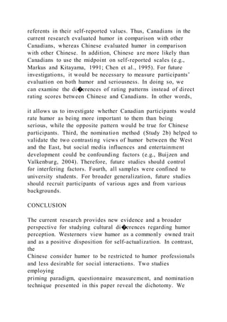 referents in their self-reported values. Thus, Canadians in the
current research evaluated humor in comparison with other
Canadians, whereas Chinese evaluated humor in comparison
with other Chinese. In addition, Chinese are more likely than
Canadians to use the midpoint on self-reported scales (e.g.,
Markus and Kitayama, 1991; Chen et al., 1995). For future
investigations, it would be necessary to measure participants’
evaluation on both humor and seriousness. In doing so, we
can examine the di�erences of rating patterns instead of direct
rating scores between Chinese and Canadians. In other words,
it allows us to investigate whether Canadian participants would
rate humor as being more important to them than being
serious, while the opposite pattern would be true for Chinese
participants. Third, the nomination method (Study 2b) helped to
validate the two contrasting views of humor between the West
and the East, but social media influences and entertainment
development could be confounding factors (e.g., Buijzen and
Valkenburg, 2004). Therefore, future studies should control
for interfering factors. Fourth, all samples were confined to
university students. For broader generalization, future studies
should recruit participants of various ages and from various
backgrounds.
CONCLUSION
The current research provides new evidence and a broader
perspective for studying cultural di�erences regarding humor
perception. Westerners view humor as a commonly owned trait
and as a positive disposition for self-actualization. In contrast,
the
Chinese consider humor to be restricted to humor professionals
and less desirable for social interactions. Two studies
employing
priming paradigm, questionnaire measurement, and nomination
technique presented in this paper reveal the dichotomy. We
 