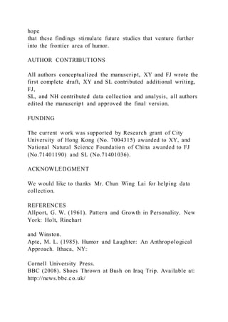 hope
that these findings stimulate future studies that venture further
into the frontier area of humor.
AUTHOR CONTRIBUTIONS
All authors conceptualized the manuscript, XY and FJ wrote the
first complete draft, XY and SL contributed additional writing,
FJ,
SL, and NH contributed data collection and analysis, all authors
edited the manuscript and approved the final version.
FUNDING
The current work was supported by Research grant of City
University of Hong Kong (No. 7004315) awarded to XY, and
National Natural Science Foundation of China awarded to FJ
(No.71401190) and SL (No.71401036).
ACKNOWLEDGMENT
We would like to thanks Mr. Chun Wing Lai for helping data
collection.
REFERENCES
Allport, G. W. (1961). Pattern and Growth in Personality. New
York: Holt, Rinehart
and Winston.
Apte, M. L. (1985). Humor and Laughter: An Anthropological
Approach. Ithaca, NY:
Cornell University Press.
BBC (2008). Shoes Thrown at Bush on Iraq Trip. Available at:
http://news.bbc.co.uk/
 