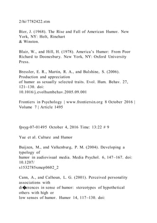 2/hi/7782422.stm
Bier, J. (1968). The Rise and Fall of American Humor. New
York, NY: Holt, Rinehart
& Winston.
Blair, W., and Hill, H. (1978). America’s Humor: From Poor
Richard to Doonesbury. New York, NY: Oxford University
Press.
Bressler, E. R., Martin, R. A., and Balshine, S. (2006).
Production and appreciation
of humor as sexually selected traits. Evol. Hum. Behav. 27,
121–130. doi:
10.1016/j.evolhumbehav.2005.09.001
Frontiers in Psychology | www.frontiersin.org 8 October 2016 |
Volume 7 | Article 1495
fpsyg-07-01495 October 4, 2016 Time: 13:22 # 9
Yue et al. Culture and Humor
Buijzen, M., and Valkenburg, P. M. (2004). Developing a
typology of
humor in audiovisual media. Media Psychol. 6, 147–167. doi:
10.1207/
s1532785xmep0602_2
Cann, A., and Calhoun, L. G. (2001). Perceived personality
associations with
di�erences in sense of humor: stereotypes of hypothetical
others with high or
low senses of humor. Humor 14, 117–130. doi:
 