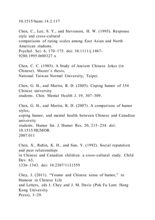 10.1515/humr.14.2.117
Chen, C., Lee, S. Y., and Stevenson, H. W. (1995). Response
style and cross-cultural
comparisons of rating scales among East Asian and North
American students.
Psychol. Sci. 6, 170–175. doi: 10.1111/j.1467-
9280.1995.tb00327.x
Chen, C. C. (1985). A Study of Ancient Chinese Jokes (in
Chinese). Master’s thesis,
National Taiwan Normal University, Taipei.
Chen, G. H., and Martin, R. D. (2005). Coping humor of 354
Chinese university
students. Chin. Mental Health J. 19, 307–309.
Chen, G. H., and Martin, R. D. (2007). A comparison of humor
styles,
coping humor, and mental health between Chinese and Canadian
university
students. Humor Int. J. Humor Res. 20, 215–234. doi:
10.1515/HUMOR.
2007.011
Chen, X., Rubin, K. H., and Sun, Y. (1992). Social reputation
and peer relationships
in Chinese and Canadian children: a cross-cultural study. Child
Dev. 63,
1336–1343. doi: 10.2307/1131559
Chey, J. (2011). “Youmo and Chinese sense of humor,” in
Humour in Chinese Life
and Letters, eds J. Chey and J. M. Davis (Pok Fu Lam: Hong
Kong University
Press), 1–29.
 