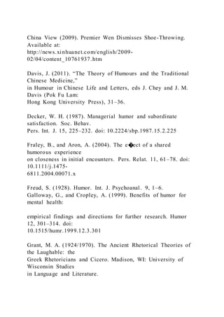 China View (2009). Premier Wen Dismisses Shoe-Throwing.
Available at:
http://news.xinhuanet.com/english/2009-
02/04/content_10761937.htm
Davis, J. (2011). “The Theory of Humours and the Traditional
Chinese Medicine,”
in Humour in Chinese Life and Letters, eds J. Chey and J. M.
Davis (Pok Fu Lam:
Hong Kong University Press), 31–36.
Decker, W. H. (1987). Managerial humor and subordinate
satisfaction. Soc. Behav.
Pers. Int. J. 15, 225–232. doi: 10.2224/sbp.1987.15.2.225
Fraley, B., and Aron, A. (2004). The e�ect of a shared
humorous experience
on closeness in initial encounters. Pers. Relat. 11, 61–78. doi:
10.1111/j.1475-
6811.2004.00071.x
Freud, S. (1928). Humor. Int. J. Psychoanal. 9, 1–6.
Galloway, G., and Cropley, A. (1999). Benefits of humor for
mental health:
empirical findings and directions for further research. Humor
12, 301–314. doi:
10.1515/humr.1999.12.3.301
Grant, M. A. (1924/1970). The Ancient Rhetorical Theories of
the Laughable: the
Greek Rhetoricians and Cicero. Madison, WI: University of
Wisconsin Studies
in Language and Literature.
 