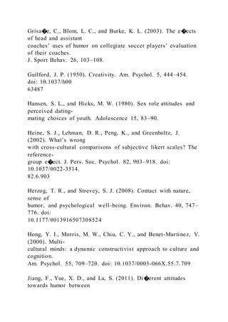 Grisa�e, C., Blom, L. C., and Burke, K. L. (2003). The e�ects
of head and assistant
coaches’ uses of humor on collegiate soccer players’ evaluation
of their coaches.
J. Sport Behav. 26, 103–108.
Guilford, J. P. (1950). Creativity. Am. Psychol. 5, 444–454.
doi: 10.1037/h00
63487
Hansen, S. L., and Hicks, M. W. (1980). Sex role attitudes and
perceived dating-
mating choices of youth. Adolescence 15, 83–90.
Heine, S. J., Lehman, D. R., Peng, K., and Greenholtz, J.
(2002). What’s wrong
with cross-cultural comparisons of subjective likert scales? The
reference-
group e�ect. J. Pers. Soc. Psychol. 82, 903–918. doi:
10.1037/0022-3514.
82.6.903
Herzog, T. R., and Strevey, S. J. (2008). Contact with nature,
sense of
humor, and psychological well-being. Environ. Behav. 40, 747–
776. doi:
10.1177/0013916507308524
Hong, Y. I., Morris, M. W., Chiu, C. Y., and Benet-Martinez, V.
(2000). Multi-
cultural minds: a dynamic constructivist approach to culture and
cognition.
Am. Psychol. 55, 709–720. doi: 10.1037/0003-066X.55.7.709
Jiang, F., Yue, X. D., and Lu, S. (2011). Di�erent attitudes
towards humor between
 