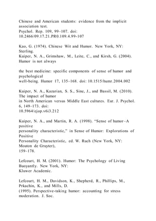 Chinese and American students: evidence from the implicit
association test.
Psychol. Rep. 109, 99–107. doi:
10.2466/09.17.21.PR0.109.4.99-107
Kao, G. (1974). Chinese Wit and Humor. New York, NY:
Sterling.
Kuiper, N. A., Grimshaw, M., Leite, C., and Kirsh, G. (2004).
Humor is not always
the best medicine: specific components of sense of humor and
psychological
well-being. Humor 17, 135–168. doi: 10.1515/humr.2004.002
Kuiper, N. A., Kazarian, S. S., Sine, J., and Bassil, M. (2010).
The impact of humor
in North American versus Middle East cultures. Eur. J. Psychol.
6, 149–173. doi:
10.5964/ejop.v6i3.212
Kuiper, N. A., and Martin, R. A. (1998). “Sense of humor –A
positive
personality characteristic,” in Sense of Humor: Explorations of
Positive
Personality Characteristic, ed. W. Ruch (New York, NY:
Mouton de Gruyter),
159–178.
Lefcourt, H. M. (2001). Humor: The Psychology of Living
Buoyantly. New York, NY:
Kluwer Academic.
Lefcourt, H. M., Davidson, K., Shepherd, R., Phillips, M.,
Prkachin, K., and Mills, D.
(1995). Perspective-taking humor: accounting for stress
moderation. J. Soc.
 