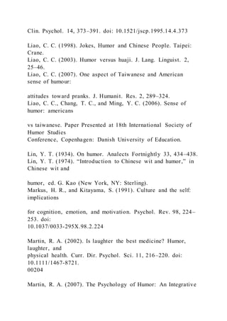 Clin. Psychol. 14, 373–391. doi: 10.1521/jscp.1995.14.4.373
Liao, C. C. (1998). Jokes, Humor and Chinese People. Taipei:
Crane.
Liao, C. C. (2003). Humor versus huaji. J. Lang. Linguist. 2,
25–46.
Liao, C. C. (2007). One aspect of Taiwanese and American
sense of humour:
attitudes toward pranks. J. Humanit. Res. 2, 289–324.
Liao, C. C., Chang, T. C., and Ming, Y. C. (2006). Sense of
humor: americans
vs taiwanese. Paper Presented at 18th International Society of
Humor Studies
Conference, Copenhagen: Danish University of Education.
Lin, Y. T. (1934). On humor. Analects Fortnightly 33, 434–438.
Lin, Y. T. (1974). “Introduction to Chinese wit and humor,” in
Chinese wit and
humor, ed. G. Kao (New York, NY: Sterling).
Markus, H. R., and Kitayama, S. (1991). Culture and the self:
implications
for cognition, emotion, and motivation. Psychol. Rev. 98, 224–
253. doi:
10.1037/0033-295X.98.2.224
Martin, R. A. (2002). Is laughter the best medicine? Humor,
laughter, and
physical health. Curr. Dir. Psychol. Sci. 11, 216–220. doi:
10.1111/1467-8721.
00204
Martin, R. A. (2007). The Psychology of Humor: An Integrative
 