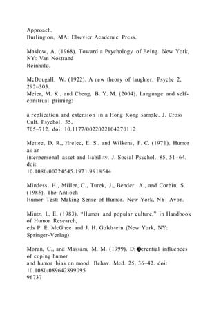 Approach.
Burlington, MA: Elsevier Academic Press.
Maslow, A. (1968). Toward a Psychology of Being. New York,
NY: Van Nostrand
Reinhold.
McDougall, W. (1922). A new theory of laughter. Psyche 2,
292–303.
Meier, M. K., and Cheng, B. Y. M. (2004). Language and self-
construal priming:
a replication and extension in a Hong Kong sample. J. Cross
Cult. Psychol. 35,
705–712. doi: 10.1177/0022022104270112
Mettee, D. R., Hrelec, E. S., and Wilkens, P. C. (1971). Humor
as an
interpersonal asset and liability. J. Social Psychol. 85, 51–64.
doi:
10.1080/00224545.1971.9918544
Mindess, H., Miller, C., Turek, J., Bender, A., and Corbin, S.
(1985). The Antioch
Humor Test: Making Sense of Humor. New York, NY: Avon.
Mintz, L. E. (1983). “Humor and popular culture,” in Handbook
of Humor Research,
eds P. E. McGhee and J. H. Goldstein (New York, NY:
Springer-Verlag).
Moran, C., and Massam, M. M. (1999). Di�erential influences
of coping humor
and humor bias on mood. Behav. Med. 25, 36–42. doi:
10.1080/089642899095
96737
 