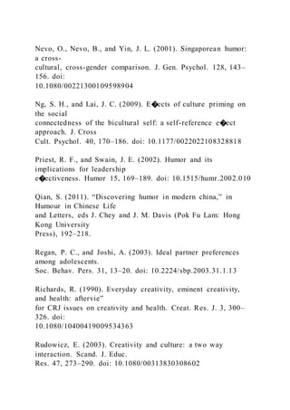 Nevo, O., Nevo, B., and Yin, J. L. (2001). Singaporean humor:
a cross-
cultural, cross-gender comparison. J. Gen. Psychol. 128, 143–
156. doi:
10.1080/00221300109598904
Ng, S. H., and Lai, J. C. (2009). E�ects of culture priming on
the social
connectedness of the bicultural self: a self-reference e�ect
approach. J. Cross
Cult. Psychol. 40, 170–186. doi: 10.1177/0022022108328818
Priest, R. F., and Swain, J. E. (2002). Humor and its
implications for leadership
e�ectiveness. Humor 15, 169–189. doi: 10.1515/humr.2002.010
Qian, S. (2011). “Discovering humor in modern china,” in
Humour in Chinese Life
and Letters, eds J. Chey and J. M. Davis (Pok Fu Lam: Hong
Kong University
Press), 192–218.
Regan, P. C., and Joshi, A. (2003). Ideal partner preferences
among adolescents.
Soc. Behav. Pers. 31, 13–20. doi: 10.2224/sbp.2003.31.1.13
Richards, R. (1990). Everyday creativity, eminent creativity,
and health: aftervie”
for CRJ issues on creativity and health. Creat. Res. J. 3, 300–
326. doi:
10.1080/10400419009534363
Rudowicz, E. (2003). Creativity and culture: a two way
interaction. Scand. J. Educ.
Res. 47, 273–290. doi: 10.1080/00313830308602
 