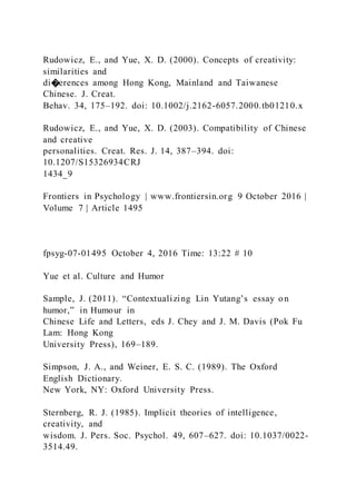 Rudowicz, E., and Yue, X. D. (2000). Concepts of creativity:
similarities and
di�erences among Hong Kong, Mainland and Taiwanese
Chinese. J. Creat.
Behav. 34, 175–192. doi: 10.1002/j.2162-6057.2000.tb01210.x
Rudowicz, E., and Yue, X. D. (2003). Compatibility of Chinese
and creative
personalities. Creat. Res. J. 14, 387–394. doi:
10.1207/S15326934CRJ
1434_9
Frontiers in Psychology | www.frontiersin.org 9 October 2016 |
Volume 7 | Article 1495
fpsyg-07-01495 October 4, 2016 Time: 13:22 # 10
Yue et al. Culture and Humor
Sample, J. (2011). “Contextualizing Lin Yutang’s essay on
humor,” in Humour in
Chinese Life and Letters, eds J. Chey and J. M. Davis (Pok Fu
Lam: Hong Kong
University Press), 169–189.
Simpson, J. A., and Weiner, E. S. C. (1989). The Oxford
English Dictionary.
New York, NY: Oxford University Press.
Sternberg, R. J. (1985). Implicit theories of intelligence,
creativity, and
wisdom. J. Pers. Soc. Psychol. 49, 607–627. doi: 10.1037/0022-
3514.49.
 