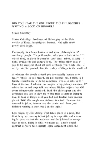 DID YOU HEAR THE ONE ABOUT THE PHILOSOPHER
WRITING A BOOK ON HUMOUR?
Simon Critchley
Simon Critchley, Professor of Philosophy at the Uni-
versity of Essex, investigates humour. And tells some
pretty good jokes.
Philosophy is a funny business and some philosophers 5*
are funny people. The philosopher asks you to look at the * "
world awry, to place in question your usual habits, assump- ^
tions, prejudices and expectations. The philosopher asks £"
you to be sceptical about all sorts of things you would ordi- 3
narily take for granted, like the reality of things in the world =3
or whether the people around you are actually human or o
really robots. In this regard, the philosopher has, I think, a §
family resemblance with the comedian, who also asks us to •
look at the world askance, to imagine a topsy-turvy universe T?
where horses and dogs talk and where lifeless objects be- GO
come miraculously animated. Both the philosopher and the
comedian ask you to view the world from a Martian perspec-
tive, to look at things as if you had just landed from another
planet. With this rough resemblance in mind, I became in-
terested in jokes, humour and the comic and I have just
finished writing a short book on the topic.1
Let's begin by considering what takes place in a joke. The
first thing we can say is that joking is a specific and mean-
ingful practice that the audience and the joke-teller recog-
nize as such. There is what we might call a tacit social
contract at work here, namely some agreement about the
 