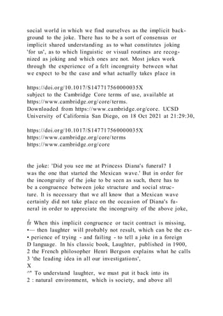 social world in which we find ourselves as the implicit back-
ground to the joke. There has to be a sort of consensus or
implicit shared understanding as to what constitutes joking
'for us', as to which linguistic or visual routines are recog-
nized as joking and which ones are not. Most jokes work
through the experience of a felt incongruity between what
we expect to be the case and what actually takes place in
https://doi.org/10.1017/S147717560000035X
subject to the Cambridge Core terms of use, available at
https://www.cambridge.org/core/terms.
Downloaded from https://www.cambridge.org/core. UCSD
University of California San Diego, on 18 Oct 2021 at 21:29:30,
https://doi.org/10.1017/S147717560000035X
https://www.cambridge.org/core/terms
https://www.cambridge.org/core
the joke: 'Did you see me at Princess Diana's funeral? I
was the one that started the Mexican wave.' But in order for
the incongruity of the joke to be seen as such, there has to
be a congruence between joke structure and social struc-
ture. It is necessary that we all know that a Mexican wave
certainly did not take place on the occasion of Diana's fu-
neral in order to appreciate the incongruity of the above joke,
f̂r When this implicit congruence or tacit contract is missing,
•— then laughter will probably not result, which can be the ex-
• perience of trying - and failing - to tell a joke in a foreign
D language. In his classic book, Laughter, published in 1900,
2 the French philosopher Henri Bergson explains what he calls
3 'the leading idea in all our investigations',
X
^" To understand laughter, we must put it back into its
2 : natural environment, which is society, and above all
 