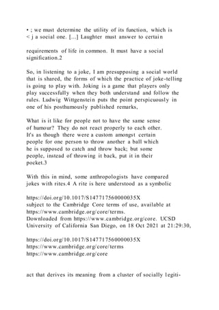 • ; we must determine the utility of its function, which is
< j a social one. [...] Laughter must answer to certai n
requirements of life in common. It must have a social
signification.2
So, in listening to a joke, I am presupposing a social world
that is shared, the forms of which the practice of joke-telling
is going to play with. Joking is a game that players only
play successfully when they both understand and follow the
rules. Ludwig Wittgenstein puts the point perspicuously in
one of his posthumously published remarks,
What is it like for people not to have the same sense
of humour? They do not react properly to each other.
It's as though there were a custom amongst certain
people for one person to throw another a ball which
he is supposed to catch and throw back; but some
people, instead of throwing it back, put it in their
pocket.3
With this in mind, some anthropologists have compared
jokes with rites.4 A rite is here understood as a symbolic
https://doi.org/10.1017/S147717560000035X
subject to the Cambridge Core terms of use, available at
https://www.cambridge.org/core/terms.
Downloaded from https://www.cambridge.org/core. UCSD
University of California San Diego, on 18 Oct 2021 at 21:29:30,
https://doi.org/10.1017/S147717560000035X
https://www.cambridge.org/core/terms
https://www.cambridge.org/core
act that derives its meaning from a cluster of socially l egiti-
 