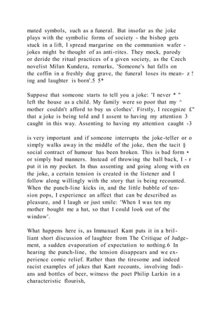 mated symbols, such as a funeral. But insofar as the joke
plays with the symbolic forms of society - the bishop gets
stuck in a lift, I spread margarine on the communion wafer -
jokes might be thought of as anti-rites. They mock, parody
or deride the ritual practices of a given society, as the Czech
novelist Milan Kundera, remarks, 'Someone's hat falls on
the coffin in a freshly dug grave, the funeral loses its mean- z !
ing and laughter is born'.5 5*
Suppose that someone starts to tell you a joke: 'I never * "
left the house as a child. My family were so poor that my ^
mother couldn't afford to buy us clothes'. Firstly, I recognize £"
that a joke is being told and I assent to having my attention 3
caught in this way. Assenting to having my attention caught -3
is very important and if someone interrupts the joke-teller or o
simply walks away in the middle of the joke, then the tacit §
social contract of humour has been broken. This is bad form •
or simply bad manners. Instead of throwing the ball back, I - r
put it in my pocket. In thus assenting and going along with en
the joke, a certain tension is created in the listener and I
follow along willingly with the story that is being recounted.
When the punch-line kicks in, and the little bubble of ten-
sion pops, I experience an affect that can be described as
pleasure, and I laugh or just smile: 'When I was ten my
mother bought me a hat, so that I could look out of the
window'.
What happens here is, as Immanuel Kant puts it in a bril -
liant short discussion of laughter from The Critique of Judge-
ment, a sudden evaporation of expectation to nothing.6 In
hearing the punch-line, the tension disappears and we ex-
perience comic relief. Rather than the tiresome and indeed
racist examples of jokes that Kant recounts, involving Indi-
ans and bottles of beer, witness the poet Philip Larkin in a
characteristic flourish,
 