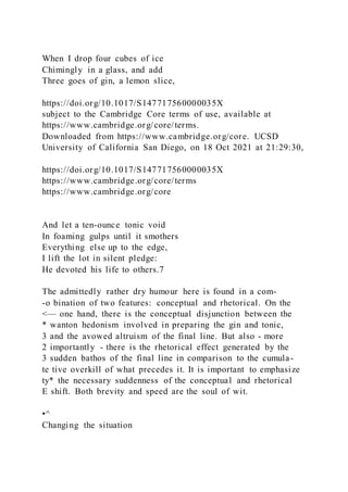 When I drop four cubes of ice
Chimingly in a glass, and add
Three goes of gin, a lemon slice,
https://doi.org/10.1017/S147717560000035X
subject to the Cambridge Core terms of use, available at
https://www.cambridge.org/core/terms.
Downloaded from https://www.cambridge.org/core. UCSD
University of California San Diego, on 18 Oct 2021 at 21:29:30,
https://doi.org/10.1017/S147717560000035X
https://www.cambridge.org/core/terms
https://www.cambridge.org/core
And let a ten-ounce tonic void
In foaming gulps until it smothers
Everything else up to the edge,
I lift the lot in silent pledge:
He devoted his life to others.7
The admittedly rather dry humour here is found in a com-
-o bination of two features: conceptual and rhetorical. On the
<— one hand, there is the conceptual disjunction between the
* wanton hedonism involved in preparing the gin and tonic,
3 and the avowed altruism of the final line. But also - more
2 importantly - there is the rhetorical effect generated by the
3 sudden bathos of the final line in comparison to the cumula-
te tive overkill of what precedes it. It is important to emphasize
ty* the necessary suddenness of the conceptual and rhetorical
E shift. Both brevity and speed are the soul of wit.
•^
Changing the situation
 