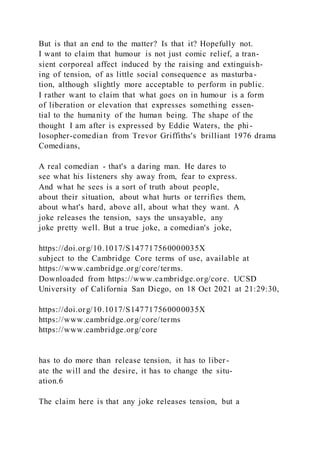 But is that an end to the matter? Is that it? Hopefully not.
I want to claim that humour is not just comic relief, a tran-
sient corporeal affect induced by the raising and extinguish-
ing of tension, of as little social consequence as masturba-
tion, although slightly more acceptable to perform in public.
I rather want to claim that what goes on in humour is a form
of liberation or elevation that expresses something essen-
tial to the humanity of the human being. The shape of the
thought I am after is expressed by Eddie Waters, the phi -
losopher-comedian from Trevor Griffiths's brilliant 1976 drama
Comedians,
A real comedian - that's a daring man. He dares to
see what his listeners shy away from, fear to express.
And what he sees is a sort of truth about people,
about their situation, about what hurts or terrifies them,
about what's hard, above all, about what they want. A
joke releases the tension, says the unsayable, any
joke pretty well. But a true joke, a comedian's joke,
https://doi.org/10.1017/S147717560000035X
subject to the Cambridge Core terms of use, available at
https://www.cambridge.org/core/terms.
Downloaded from https://www.cambridge.org/core. UCSD
University of California San Diego, on 18 Oct 2021 at 21:29:30,
https://doi.org/10.1017/S147717560000035X
https://www.cambridge.org/core/terms
https://www.cambridge.org/core
has to do more than release tension, it has to liber-
ate the will and the desire, it has to change the situ-
ation.6
The claim here is that any joke releases tension, but a
 