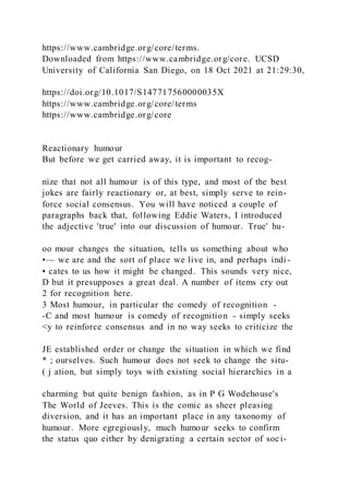https://www.cambridge.org/core/terms.
Downloaded from https://www.cambridge.org/core. UCSD
University of California San Diego, on 18 Oct 2021 at 21:29:30,
https://doi.org/10.1017/S147717560000035X
https://www.cambridge.org/core/terms
https://www.cambridge.org/core
Reactionary humour
But before we get carried away, it is important to recog-
nize that not all humour is of this type, and most of the best
jokes are fairly reactionary or, at best, simply serve to rein-
force social consensus. You will have noticed a couple of
paragraphs back that, following Eddie Waters, I introduced
the adjective 'true' into our discussion of humour. True' hu-
oo mour changes the situation, tells us something about who
•— we are and the sort of place we live in, and perhaps indi -
• cates to us how it might be changed. This sounds very nice,
D but it presupposes a great deal. A number of items cry out
2 for recognition here.
3 Most humour, in particular the comedy of recognition -
-C and most humour is comedy of recognition - simply seeks
<y to reinforce consensus and in no way seeks to criticize the
JE established order or change the situation in which we find
* ; ourselves. Such humour does not seek to change the situ-
( j ation, but simply toys with existing social hierarchies in a
charming but quite benign fashion, as in P G Wodehouse's
The World of Jeeves. This is the comic as sheer pleasing
diversion, and it has an important place in any taxonomy of
humour. More egregiously, much humour seeks to confirm
the status quo either by denigrating a certain sector of soci-
 
