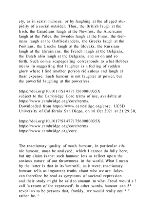 ety, as in sexist humour, or by laughing at the alleged stu-
pidity of a social outsider. Thus, the British laugh at the
Irish, the Canadians laugh at the Newfies, the Americans
laugh at the Poles, the Swedes laugh at the Finns, the Ger-
mans laugh at the Ostfrieslanders, the Greeks laugh at the
Pontians, the Czechs laugh at the Slovaks, the Russians
laugh at the Ukrainians, the French laugh at the Belgians,
the Dutch also laugh at the Belgians, and so on and so
forth. Such comic scapegoating corresponds to what Hobbes
means in suggesting that laughter is a feeling of sudden
glory where I find another person ridiculous and laugh at
their expense. Such humour is not laughter at power, but
the powerful laughing at the powerless.
https://doi.org/10.1017/S147717560000035X
subject to the Cambridge Core terms of use, available at
https://www.cambridge.org/core/terms.
Downloaded from https://www.cambridge.org/core. UCSD
University of California San Diego, on 18 Oct 2021 at 21:29:30,
https://doi.org/10.1017/S147717560000035X
https://www.cambridge.org/core/terms
https://www.cambridge.org/core
The reactionary quality of much humour, in particular eth-
nic humour, must be analysed, which I cannot do fully here,
but my claim is that such humour lets us reflect upon the
anxious nature of our thrownness in the world. What I mean
by the latter is that in its 'untruth', as it were, reactionary
humour tells us important truths about who we are. Jokes
can therefore be read as symptoms of societal repression
and their study might be said to amount to what Freud would z !
call 'a return of the repressed'. In other words, humour can 5*
reveal us to be persons that, frankly, we would really not * "
rather be. ^
 