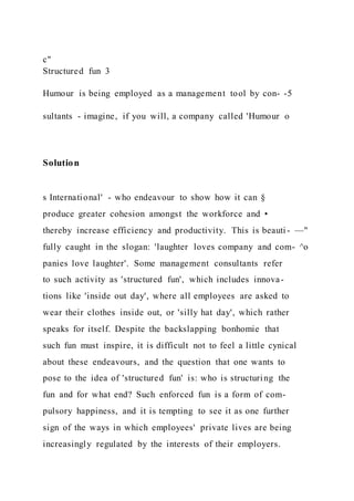 c"
Structured fun 3
Humour is being employed as a management tool by con- -5
sultants - imagine, if you will, a company called 'Humour o
Solution
s International' - who endeavour to show how it can §
produce greater cohesion amongst the workforce and •
thereby increase efficiency and productivity. This is beauti - —"
fully caught in the slogan: 'laughter loves company and com- ^o
panies love laughter'. Some management consultants refer
to such activity as 'structured fun', which includes innova-
tions like 'inside out day', where all employees are asked to
wear their clothes inside out, or 'silly hat day', which rather
speaks for itself. Despite the backslapping bonhomie that
such fun must inspire, it is difficult not to feel a little cynical
about these endeavours, and the question that one wants to
pose to the idea of 'structured fun' is: who is structuring the
fun and for what end? Such enforced fun is a form of com-
pulsory happiness, and it is tempting to see it as one further
sign of the ways in which employees' private lives are being
increasingly regulated by the interests of their employers.
 
