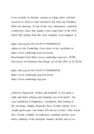 I was recently in Atlanta, staying at a huge hotel, and had
occasion to observe some structured fun from my breakfast
table one morning. In one of the vast, anonymous, carpeted,
windowless suites that pepper every large hotel in the USA,
about fifty people from the same company were engaged in
https://doi.org/10.1017/S147717560000035X
subject to the Cambridge Core terms of use, available at
https://www.cambridge.org/core/terms.
Downloaded from https://www.cambridge.org/core. UCSD
University of California San Diego, on 18 Oct 2021 at 21:29:30,
https://doi.org/10.1017/S147717560000035X
https://www.cambridge.org/core/terms
https://www.cambridge.org/core
collective hopscotch, frisbee and kickball. It was quite a
sight and much yelping and clapping was to be heard - the
very soundtrack to happiness, I pondered. But looking at
the sweating, slightly desperate faces of these mostly over -
weight grown-ups, one almost felt moved to tears. After break-
fast, I found a huddle of employees standing outside, reso-
lutely smoking in the Georgian January drizzle and we ex-
 