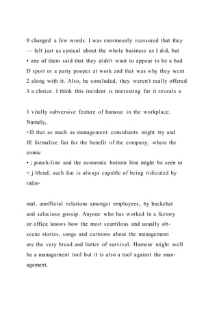 0 changed a few words. I was enormously reassured that they
— felt just as cynical about the whole business as I did, but
• one of them said that they didn't want to appear to be a bad
D sport or a party pooper at work and that was why they went
2 along with it. Also, he concluded, they weren't really offered
3 a choice. I think this incident is interesting for it reveals a
1 vitally subversive feature of humour in the workplace.
Namely,
<D that as much as management consultants might try and
JE formalize fun for the benefit of the company, where the
comic
• ; punch-line and the economic bottom line might be seen to
< j blend, such fun is always capable of being ridiculed by
infor-
mal, unofficial relations amongst employees, by backchat
and salacious gossip. Anyone who has worked in a factory
or office knows how the most scurrilous and usually ob-
scene stories, songs and cartoons about the management
are the very bread and butter of survival. Humour might well
be a management tool but it is also a tool against the man-
agement.
 