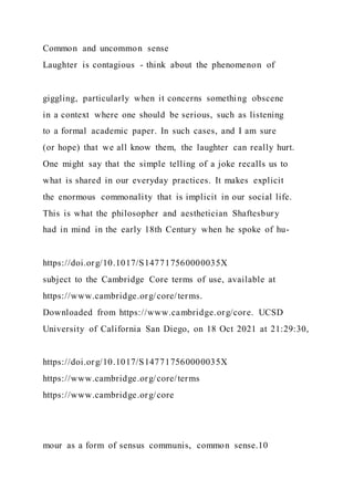 Common and uncommon sense
Laughter is contagious - think about the phenomenon of
giggling, particularly when it concerns something obscene
in a context where one should be serious, such as listening
to a formal academic paper. In such cases, and I am sure
(or hope) that we all know them, the laughter can really hurt.
One might say that the simple telling of a joke recalls us to
what is shared in our everyday practices. It makes explicit
the enormous commonality that is implicit in our social life.
This is what the philosopher and aesthetician Shaftesbury
had in mind in the early 18th Century when he spoke of hu-
https://doi.org/10.1017/S147717560000035X
subject to the Cambridge Core terms of use, available at
https://www.cambridge.org/core/terms.
Downloaded from https://www.cambridge.org/core. UCSD
University of California San Diego, on 18 Oct 2021 at 21:29:30,
https://doi.org/10.1017/S147717560000035X
https://www.cambridge.org/core/terms
https://www.cambridge.org/core
mour as a form of sensus communis, common sense.10
 