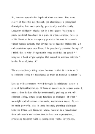 So, humour reveals the depth of what we share. But, cru-
cially, it does this not through the clumsiness a theoretical
description, but more quietly, practically and discreetly.
Laughter suddenly breaks out in a bus queue, watching a
party political broadcast in a pub, or when someone farts in
a lift. Humour is an exemplary practice because it is a uni -
versal human activity that invites us to become philosophi- z !
cal spectators upon our lives. It is practically enacted theory. 5"
I think this is why Wittgenstein once said that he could * "
imagine a book of philosophy that would be written entirely ^
in the form of jokes. £"
The extraordinary thing about humour is that it returns us 3
to common sense by distancing us from it, humour familiar- -3
izes us with a common world through its miniature strate- o
gies of defamiliarization. If humour recalls us to sensus com- §
munis, then it does this by momentarily pulling us out of •
common sense, where jokes function as moments of what ^
we might call dissensus communis, uncommon sense. At —•
its most powerful, say in those insanely punning dialogues
between Chico and Groucho Marx, humour is a paradoxical
form of speech and action that defeats our expectations,
producing laughter with its unexpected verbal inversions,
 
